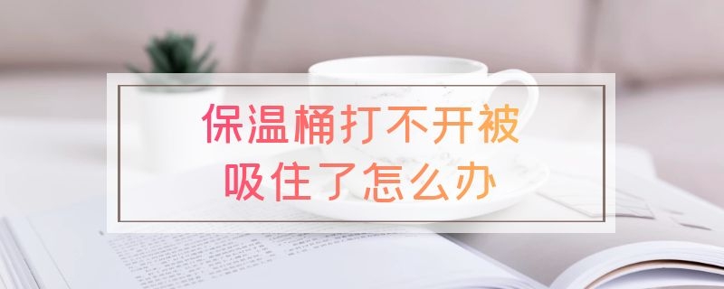 保温桶打不开被吸住了怎么办