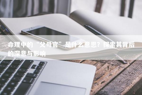 命理中的“父母官”是什么意思？探索其背后的深意与影响